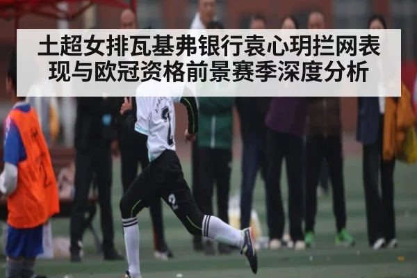 土超女排瓦基弗银行袁心玥拦网表现与欧冠资格前景赛季深度分析